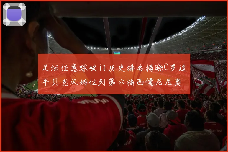 足坛任意球破门历史排名揭晓C罗追平贝克汉姆位列第六梅西儒尼尼奥称霸前两名