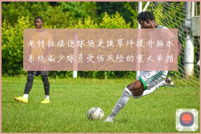 老特拉福德球场更换草坪提升排水系统减少球员受伤风险的重大举措