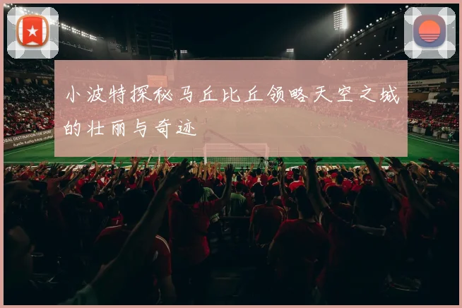 小波特探秘马丘比丘领略天空之城的壮丽与奇迹