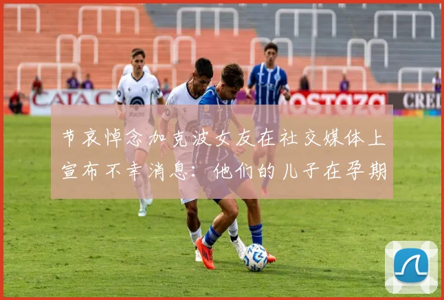 节哀悼念加克波女友在社交媒体上宣布不幸消息:他们的儿子在孕期夭折