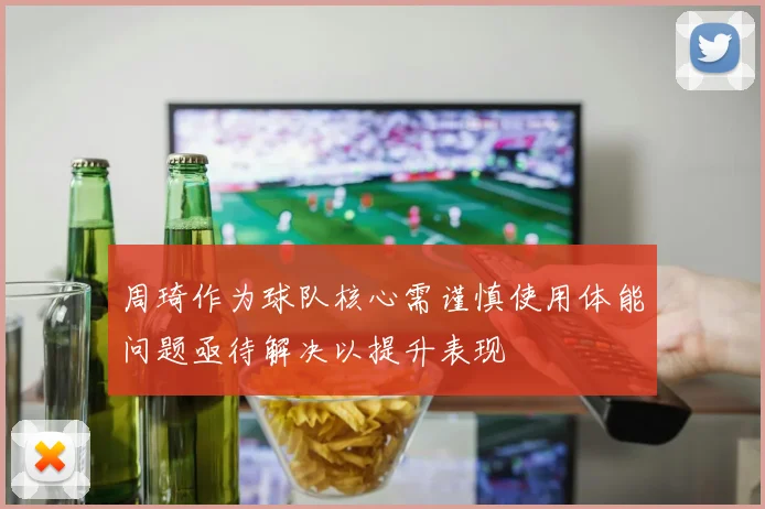 周琦作为球队核心需谨慎使用体能问题亟待解决以提升表现