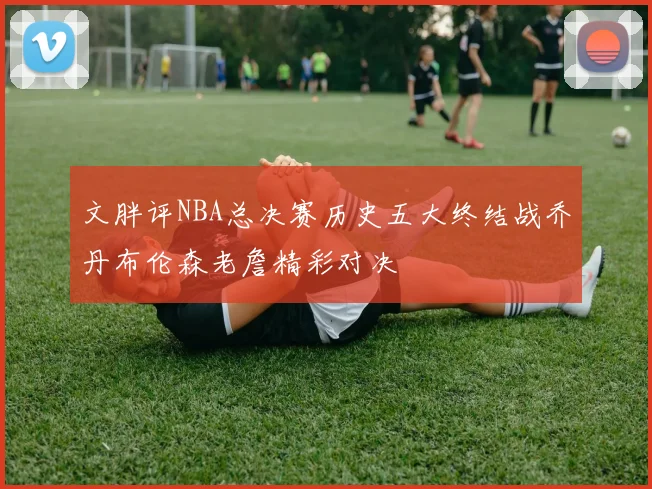 文胖评NBA总决赛历史五大终结战乔丹布伦森老詹精彩对决