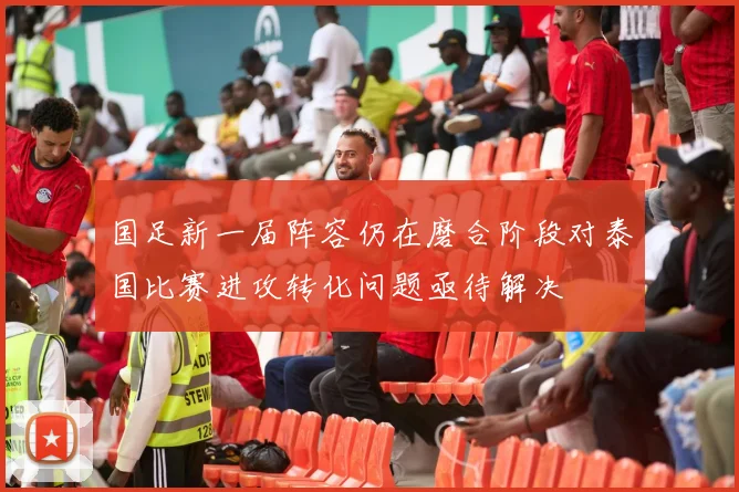 国足新一届阵容仍在磨合阶段对泰国比赛进攻转化问题亟待解决