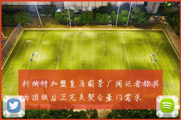 科纳特加盟皇马前景广阔记者称其为顶级后卫完美契合豪门需求