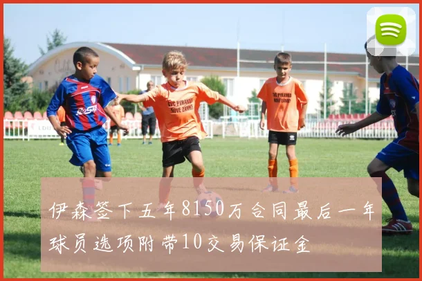 伊森签下五年8150万合同最后一年球员选项附带10交易保证金