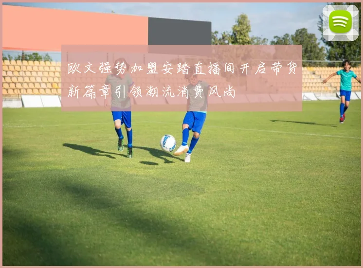 欧文强势加盟安踏直播间开启带货新篇章引领潮流消费风尚