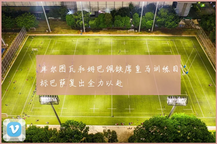 库尔图瓦和姆巴佩缺席皇马训练目标巴萨复出全力以赴
