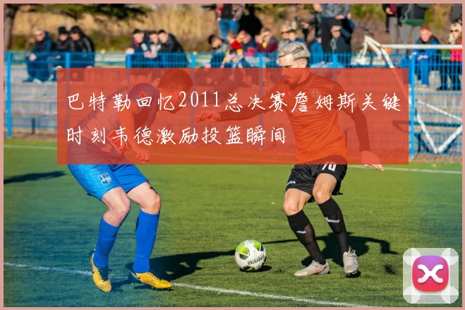巴特勒回忆2011总决赛詹姆斯关键时刻韦德激励投篮瞬间