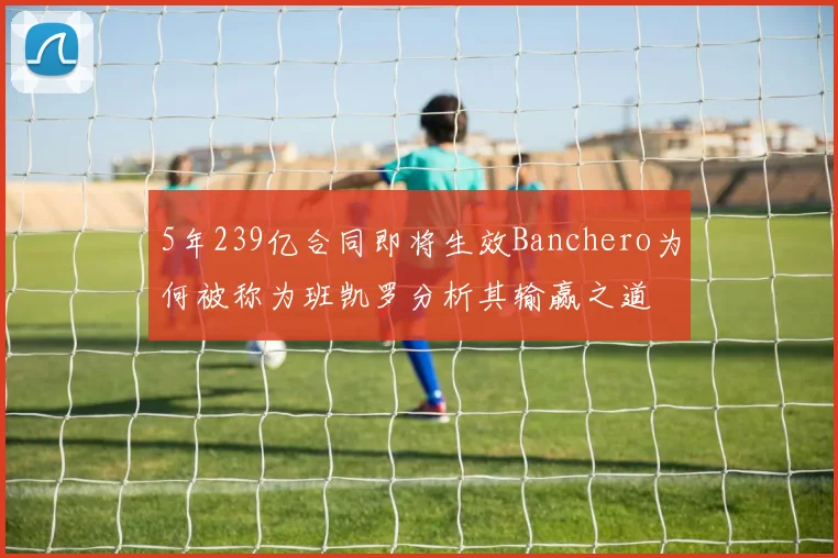 5年239亿合同即将生效Banchero为何被称为班凯罗分析其输赢之道