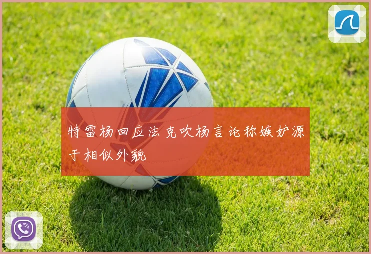 特雷杨回应法克吹杨言论称嫉妒源于相似外貌