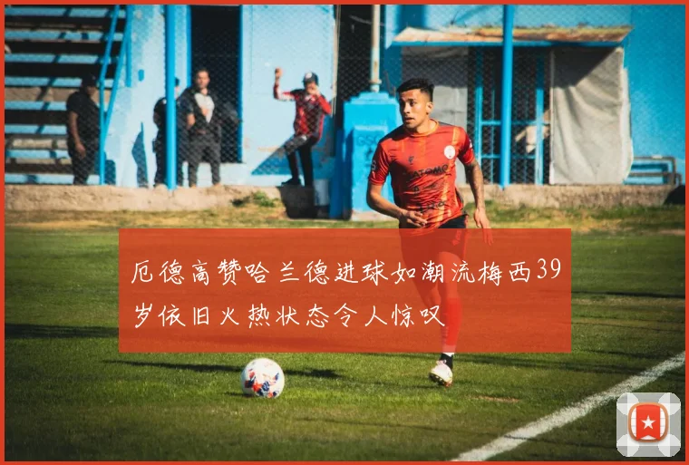 厄德高赞哈兰德进球如潮流梅西39岁依旧火热状态令人惊叹
